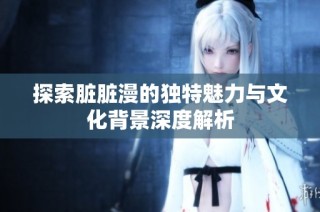 探索脏脏漫的独特魅力与文化背景深度解析