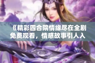 《精彩四合院情缘尽在全剧免费观看，情感故事引人入胜》