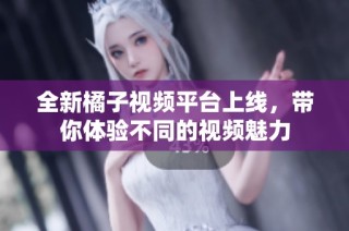 全新橘子视频平台上线，带你体验不同的视频魅力