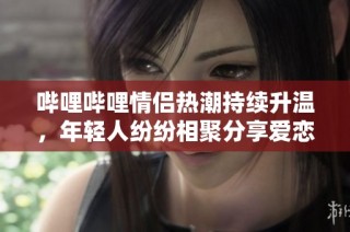 哔哩哔哩情侣热潮持续升温，年轻人纷纷相聚分享爱恋