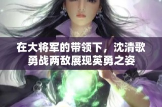 在大将军的带领下，沈清歌勇战两敌展现英勇之姿