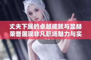 丈夫下属的卓越成就与显赫荣誉展现非凡职场魅力与实力