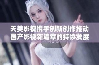 天美影视携手创新创作推动国产影视新篇章的持续发展与进步