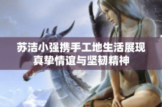 苏洁小强携手工地生活展现真挚情谊与坚韧精神