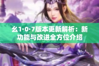 幺1·0·7版本更新解析：新功能与改进全方位介绍