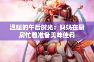 温暖的午后时光：妈妈在厨房忙着准备美味佳肴
