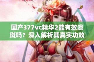 国产377vc精华2能有效淡斑吗？深入解析其真实功效