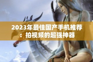 2023年最佳国产手机推荐：拍视频的超强神器