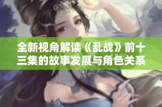 全新视角解读《乱战》前十三集的故事发展与角色关系分析