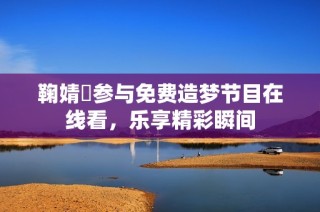 鞠婧祎参与免费造梦节目在线看，乐享精彩瞬间