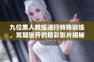 九位黑人教练进行特殊训练，双腿张开的精彩影片揭秘