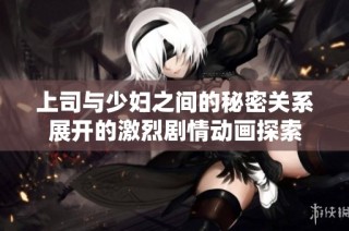 上司与少妇之间的秘密关系展开的激烈剧情动画探索
