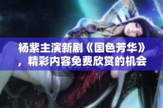 杨紫主演新剧《国色芳华》，精彩内容免费欣赏的机会来啦
