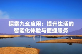 探索九幺应用：提升生活的智能化体验与便捷服务