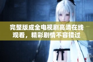 完整版成全电视剧高清在线观看，精彩剧情不容错过