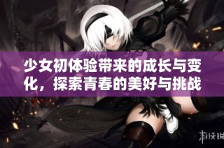 少女初体验带来的成长与变化，探索青春的美好与挑战