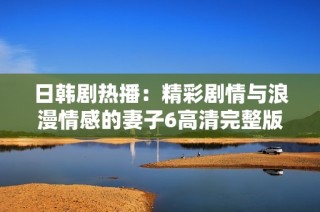 日韩剧热播：精彩剧情与浪漫情感的妻子6高清完整版观赏指南