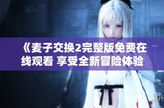 《麦子交换2完整版免费在线观看 享受全新冒险体验》
