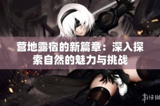 营地露宿的新篇章：深入探索自然的魅力与挑战