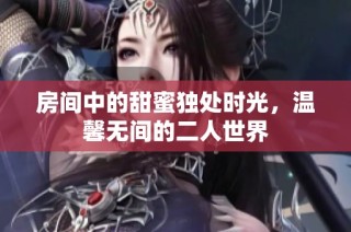 房间中的甜蜜独处时光，温馨无间的二人世界