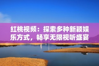 红桃视频：探索多种新颖娱乐方式，畅享无限视听盛宴
