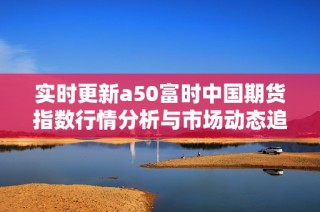 实时更新a50富时中国期货指数行情分析与市场动态追踪