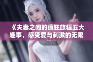 《夫妻之间的疯狂旅程五大趣事，感受爱与刺激的无限可能》