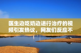 医生边吃奶边进行治疗的视频引发热议，网友们反应不一