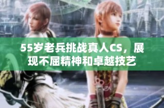 55岁老兵挑战真人CS，展现不屈精神和卓越技艺