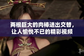两根巨大的肉棒进出交替，让人愉悦不已的精彩视频