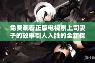 免费观看正版电视剧上司妻子的故事引人入胜的全新探讨