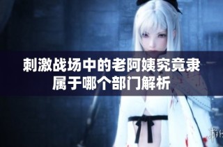 刺激战场中的老阿姨究竟隶属于哪个部门解析