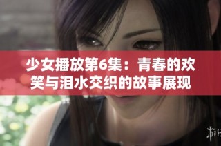 少女播放第6集：青春的欢笑与泪水交织的故事展现