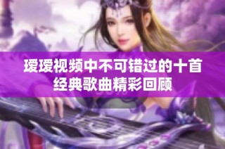 瑷瑷视频中不可错过的十首经典歌曲精彩回顾