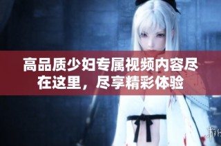 高品质少妇专属视频内容尽在这里，尽享精彩体验