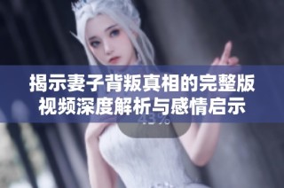 揭示妻子背叛真相的完整版视频深度解析与感情启示