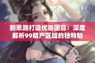 新思路打造优质国品：深度解析99精产区域的独特魅力