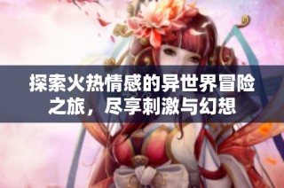 探索火热情感的异世界冒险之旅，尽享刺激与幻想