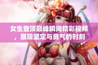 女生登顶巅峰瞬间精彩视频，展现坚定与勇气的时刻
