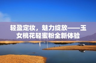 轻盈定妆，魅力绽放——玉女桃花轻蜜粉全新体验