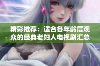 精彩推荐：适合各年龄层观众的经典老妇人电视剧汇总分享