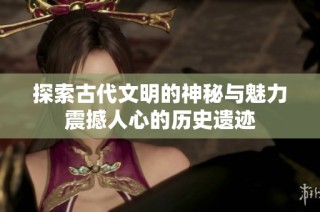 探索古代文明的神秘与魅力震撼人心的历史遗迹