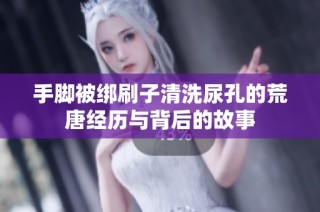 手脚被绑刷子清洗尿孔的荒唐经历与背后的故事