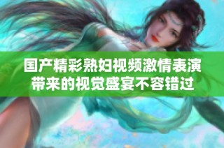 国产精彩熟妇视频激情表演带来的视觉盛宴不容错过