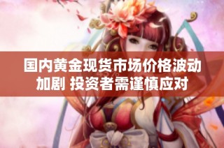 国内黄金现货市场价格波动加剧 投资者需谨慎应对