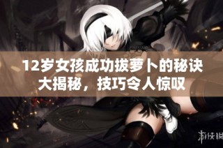 12岁女孩成功拔萝卜的秘诀大揭秘，技巧令人惊叹