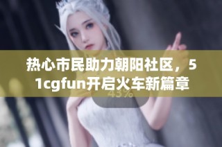 热心市民助力朝阳社区，51cgfun开启火车新篇章