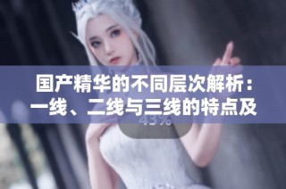 国产精华的不同层次解析：一线、二线与三线的特点及区别