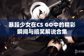 暴躁少女在CS GO中的精彩瞬间与搞笑解说合集
