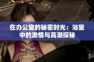 在办公室的秘密时光：浴室中的激情与高潮探秘
